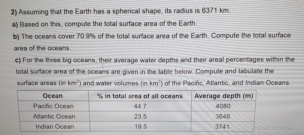 2) Assuming that the Earth has a spherical shape, its radius is 6371 km.
a) Based on this, compute the total surface area of the Earth.
b) The oceans cover 70.9% of the total surface area of the Earth. Compute the total surface
area of the oceans.
c) For the three big oceans, their average water depths and their areal percentages within the
total surface area of the oceans are given in the table below. Compute and tabulate the
surface areas (in km2) and water volumes (in km') of the Pacific, Atlantic, and Indian Oceans.
Осean
% in total area of all oceans
Average depth (m)
Pacific Ocean
44.7
4080
Atlantic Oce
23.5
3646
Indian Ocean
19.5
3741
Activate Windows
to seriads to activateWin
