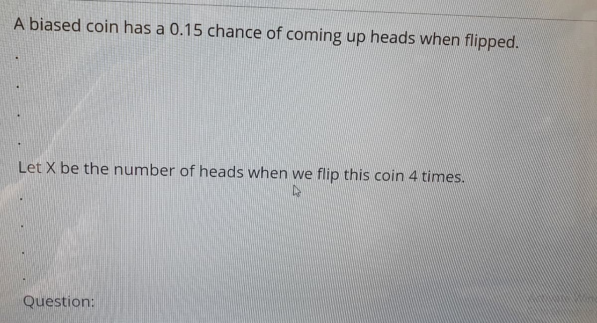 A biased coin has a 0.15 chance of coming up heads when flipped.
Let X be the number of heads when we flip this coin 4 times.
Question:
