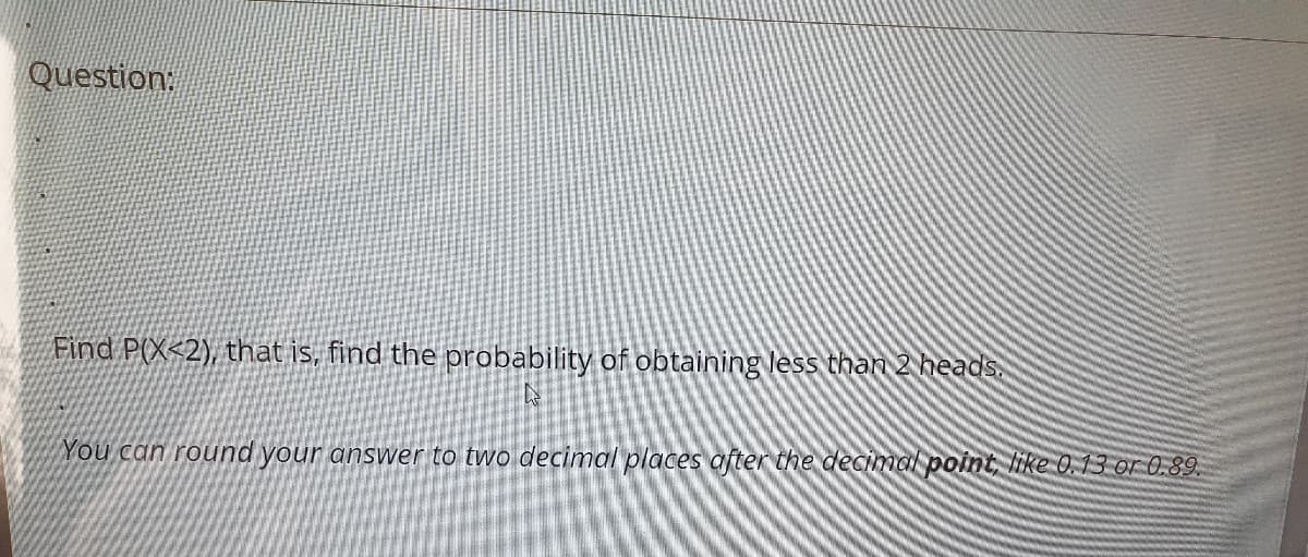 Question
Find P(X<2), that is, find the probability of obtaining less than 2 heads.
You can round your answer to two decimal places after the decimal point like 0.13 or 0.89.
