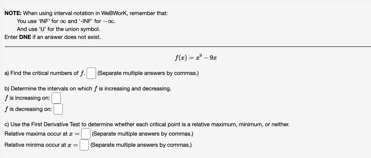 NOTE: When using interval notation in WeBWork, remember that:
You use 'INF' for ∞ and '-INF' for -∞.
And use 'U' for the union symbol.
Enter DNE if an answer does not exist.
a) Find the critical numbers of f.
b) Determine the intervals on which f is increasing and decreasing.
f is increasing on:
f is decreasing on:
f(x) = x² - 9x
(Separate multiple answers by commas.)
c) Use the First Derivative Test to determine whether each critical point is a relative maximum, minimum, or neither.
Relative maxima occur at x =
(Separate multiple answers by commas.)
Relative minima occur at x =
(Separate multiple answers by commas.)