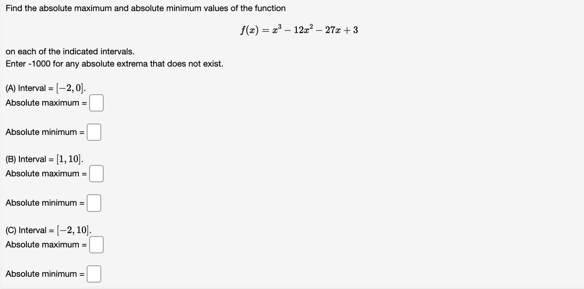 Find the absolute maximum and absolute minimum values of the function
on each of the indicated intervals.
Enter -1000 for any absolute extrema that does not exist.
(A) Interval = [-2, 0].
Absolute maximum =
Absolute minimum: =
(B) Interval= [1, 10].
Absolute maximum =
Absolute minimum:
=
(C) Interval = [-2, 10].
Absolute maximum =
Absolute minimum =
ƒ(x) = x³ – 12x² − 27x +3