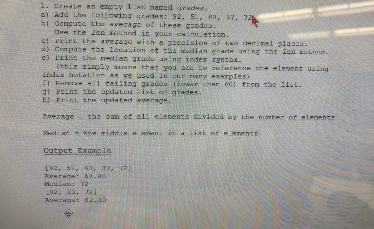 1. Create an empty list named grades.
a) Add the following grades: 92, 51, 83, 37,
b) Compute the average of these grades.
Use the len method in your calculation.
c) Print the average with a precision of two decimal places.
d) Compute the location of the median grade using the len method.
e) Print the median grade using index
(this simply means that you are to
index notation as we used in our many examples)
f) Remove all failing grades. (lower then 60) from the list.
g) Print the updated list of grades.
h) Print the updated average.
Output Example
[92, 51, 83, 37, 72]
Average: 67.00
Median: 72
72
72
Average = the sum of all elements divided by the number of elements
Median = the middle element in a list of elements
[92, 83, 72]
Average: 82.33
syntax.
reference the element using