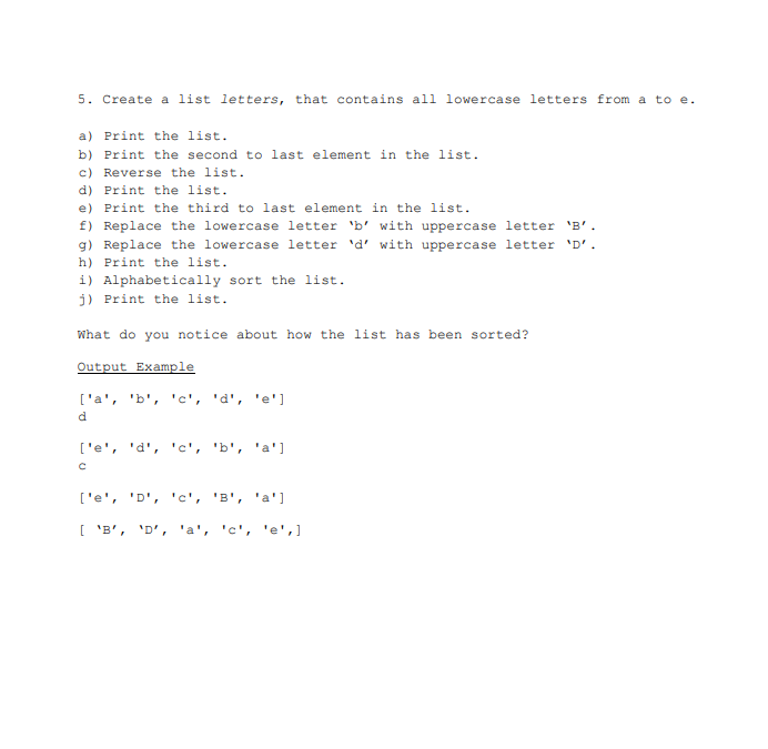 5. Create a list letters, that contains all lowercase letters from a to e.
a) Print the list.
b) Print the second to last element in the list.
c) Reverse the list.
d) Print the list.
e) Print the third to last element in the list.
f) Replace the lowercase letter 'b' with uppercase letter 'B'.
g) Replace the lowercase letter 'd' with uppercase letter 'D'.
h) Print the list.
i) Alphabetically sort the list.
j) Print the list.
What do you notice about how the list has been sorted?
Output Example
['a', 'b', 'c', 'd', 'e']
d
['e', 'd', 'c', 'b', 'a']
с
['e', 'D', 'c', 'B', 'a']
[ 'B', 'D', 'a', 'c', 'e', ]