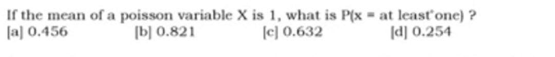 If the mean of a poisson variable X is 1, what is P(x = at least one)?
[a] 0.456
[b] 0.821
[c] 0.632
[d] 0.254