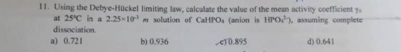 11. Using the Debye-Hückel limiting law, calculate the value of the mean activity coefficient y
at 25°C in a 2.25×103 m solution of CaHPO4 (anion is HPO), assuming complete
dissociation.
a) 0.721
b) 0.936
€0.895
d) 0.641