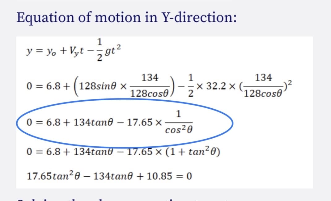 Equation of motion in Y-direction:
1
y = yo + Vyt – 5 gt?
134
x 32.2 x (-
134
0 = 6.8 + (128sin0 x
128cos0
`128cose
1
0 = 6.8 + 134tan0 – 17.65 x
cos²0
0 = 6.8 + 134tan0 – 17.65 x (1+ tan²0)
17.65tan?0 – 134tan0 + 10.85 = 0
