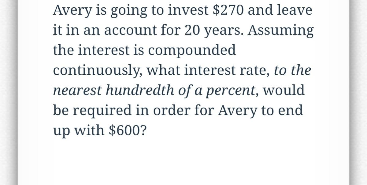 Avery is going to invest $270 and leave
it in an account for 20 years. Assuming
the interest is compounded
continuously, what interest rate, to the
nearest hundredth of a percent, would
be required in order for Avery to end
up with $600?
