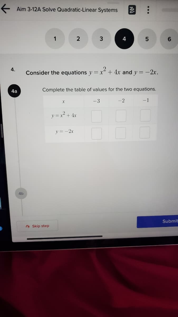 E Aim 3-12A Solve Quadratic-Linear Systems
1
2
4
6.
4.
Consider the equations y= x² + 4x and y= -2x.
4a
Complete the table of values for the two equations.
-3
-2
-1
y = x² + 4x
y = -2x
4b
Submit
e Skip step
...
