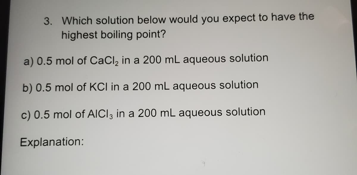 3. Which solution below would you expect to have the
highest boiling point?
a) 0.5 mol of CaCl, in a 200 mL aqueous solution
b) 0.5 mol of KCI in a 200 mL aqueous solution
c) 0.5 mol of AICI3 in a 200 mL aqueous solution
Explanation:
