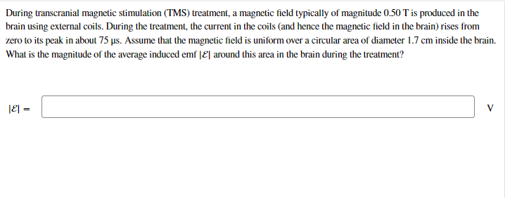 During transcranial magnetic stimulation (TMS) treatment, a magnetic field typically of magnitude 0.50 T is produced in the
brain using external coils. During the treatment, the current in the coils (and hence the magnetic field in the brain) rises from
zero to its peak in about 75 us. Assume that the magnetic field is uniform over a circular area of diameter 1.7 cm inside the brain.
What is the magnitude of the average induced emf |E| around this area in the brain during the treatment?
|E| =
V
