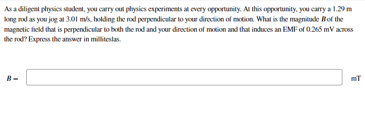 As a diligent physics student, you carry out physics experiments at every opportunity. At this opportunity, you carry a 1.29 m
long rod as you jog at 3.01 m/s, holding the rod perpendicular to your direction of motion. What is the magnitude Bof the
magnetic field that is perpendicular to both the rod and your direction of motion and that induces an EMF of 0.265 mV across
the rod? Express the answer in milliteslas.
B =
mT
