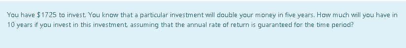 You have $1725 to invest. You know that a particular investment will double your money in five years. How much will you have in
10 years if you invest in this investment, assuming that the annual rate of return is guaranteed for the time period?
