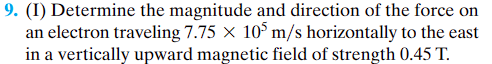 9. (I) Determine the magnitude and direction of the force on
an electron traveling 7.75 X 105 m/s horizontally to the east
in a vertically upward magnetic field of strength 0.45 T.