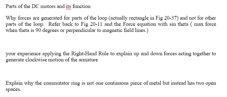 Parts of the DC motors and its function
Why forces are generated for parts of the loop (actually rectangle in Fig 20-37) and not for other
parts of the loop. Refer back to Fig 20-11 and the Force equation with sin theta (max force
when theta is 90 degrees or perpendicular to magnetic field lines.)
your experience applying the Right-Hand Rule to explain up and down forces acting together to
generate clockwise motion of the armature
Explain why the commutator ring is not one continuous piece of metal but instead has two open
spaces.