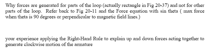 Why forces are generated for parts of the loop (actually rectangle in Fig 20-37) and not for other
parts of the loop. Refer back to Fig 20-11 and the Force equation with sin theta (max force
when theta is 90 degrees or perpendicular to magnetic field lines.)
your experience applying the Right-Hand Rule to explain up and down forces acting together to
generate clockwise motion of the armature