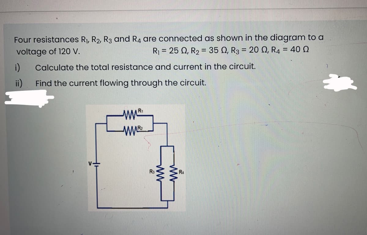 Four resistances R1, R2, R3 and R4 are connected as shown in the diagram to a
voltage of 120 V.
R = 25 Q, R2 = 35 Q, R3 = 20 Q, R4 = 40 Q
%3D
%3D
%3D
i)
Calculate the total resistance and current in the circuit.
ii)
Find the current flowing through the circuit.
R1
R3
R
