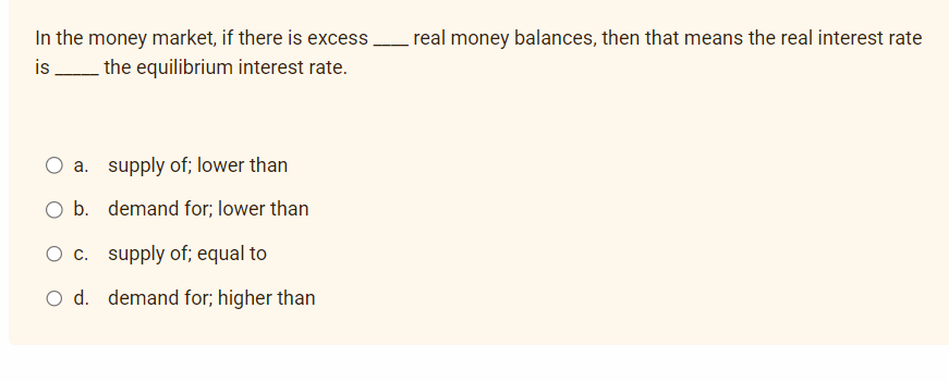 In the money market, if there is excess. real money balances, then that means the real interest rate
the equilibrium interest rate.
is
O a. supply of; lower than
O b.
demand for; lower than
O c. supply of; equal to
O d. demand for; higher than