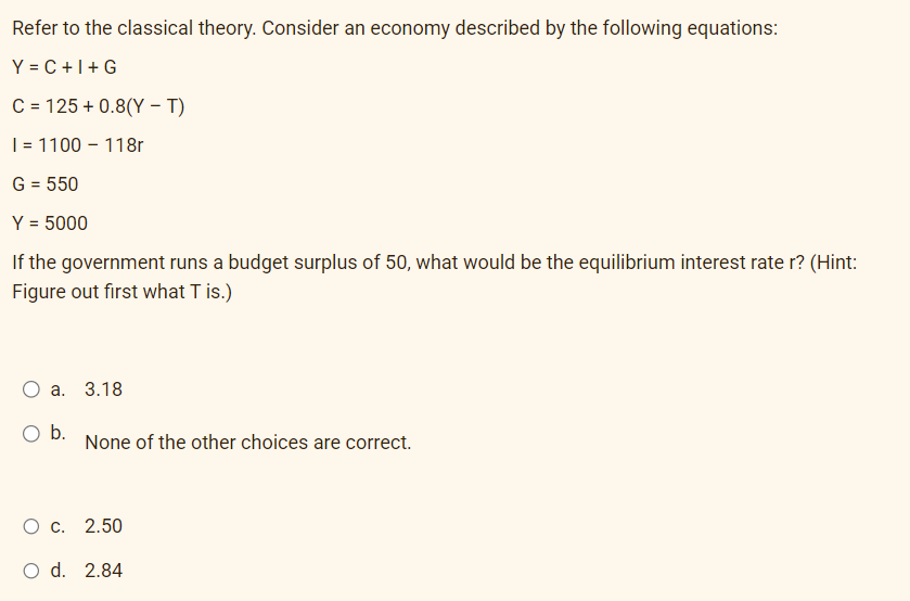 Refer to the classical theory. Consider an economy described by the following equations:
Y=C+I+G
C = 125 +0.8(Y - T)
I = 1100-118r
G = 550
Y = 5000
If the government runs a budget surplus of 50, what would be the equilibrium interest rate r? (Hint:
Figure out first what T is.)
a. 3.18
O b.
None of the other choices are correct.
O c. 2.50
O d. 2.84