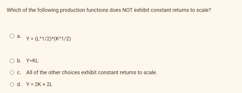 Which of the following production functions does NOT exhibit constant returns to scale?
O a.
Y = (L^1/2)*(K^1/2)
O b. Y=KL
O c. All of the other choices exhibit constant returns to scale.
O d. Y = 2K + 2L