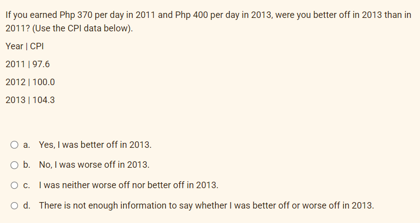 If you earned Php 370 per day in 2011 and Php 400 per day in 2013, were you better off in 2013 than in
2011? (Use the CPI data below).
Year | CPI
2011 | 97.6
2012 | 100.0
2013 | 104.3
a. Yes, I was better off in 2013.
O b. No, I was worse off in 2013.
0 с.
I was neither worse off nor better off in 2013.
O d. There is not enough information to say whether I was better off or worse off in 2013.