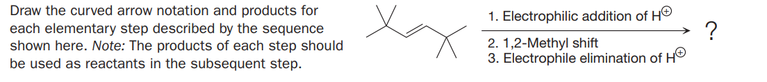 Draw the curved arrow notation and products for
each elementary step described by the sequence
shown here. Note: The products of each step should
be used as reactants in the subsequent step.
1. Electrophilic addition of HO
?
2. 1,2-Methyl shift
3. Electrophile elimination of H®
