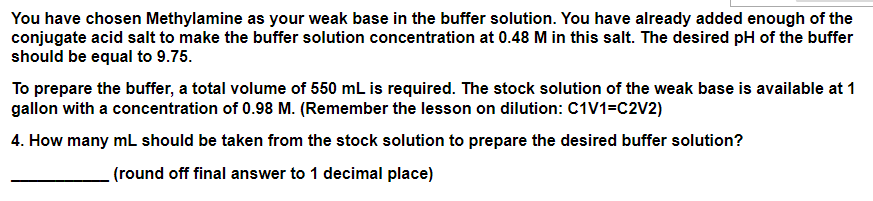 You have chosen Methylamine as your weak base in the buffer solution. You have already added enough of the
conjugate acid salt to make the buffer solution concentration at 0.48 M in this salt. The desired pH of the buffer
should be equal to 9.75.
To prepare the buffer, a total volume of 550 mL is required. The stock solution of the weak base is available at 1
gallon with a concentration of 0.98 M. (Remember the lesson on dilution: C1V1=C2V2)
4. How many mL should be taken from the stock solution to prepare the desired buffer solution?
(round off final answer to 1 decimal place)
