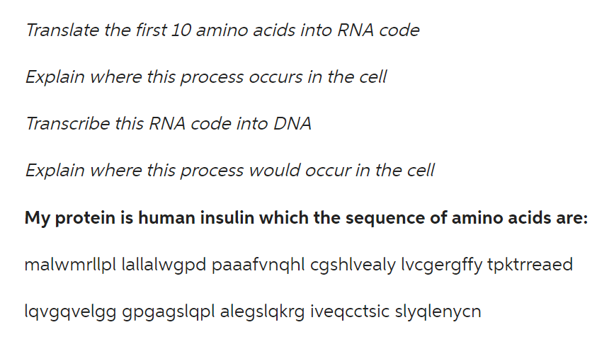 Translate the first 10 amino acids into RNA code
Explain where this process occurs in the cell
Transcribe this RNA code into DNA
Explain where this process would occur in the cell
My protein is human insulin which the sequence of amino acids are:
malwmrllpl lallalwgpd paaafvnqhl cgshlvealy Ivcgergffy tpktrreaed
lqvgqvelgg gpgagslqpl alegslqkrg iveqcctsic slyqlenycn