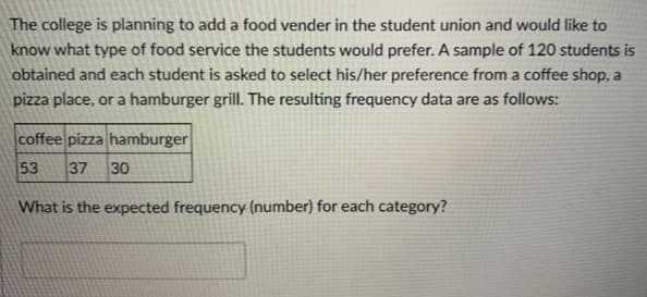 The college is planning to add a food vender in the student union and would like to
know what type of food service the students would prefer. A sample of 120 students is
obtained and each student is asked to select his/her preference from a coffee shop, a
pizza place, or a hamburger grill. The resulting frequency data are as follows:
coffee pizza hamburger
53
37
30
What is the expected frequency (number) for each category?
