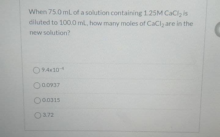 When 75.0 mL of a solution containing 1.25M CaCl2 is
diluted to 100.0 mL, how many moles of CaCl are in the
new solution?
O 9.4x10-4
0.0937
0.0315
O 3.72
