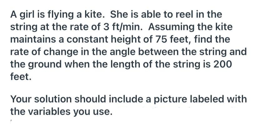A girl is flying a kite. She is able to reel in the
string at the rate of 3 ft/min. Assuming the kite
maintains a constant height of 75 feet, find the
rate of change in the angle between the string and
the ground when the length of the string is 200
feet.
Your solution should include a picture labeled with
the variables you use.
