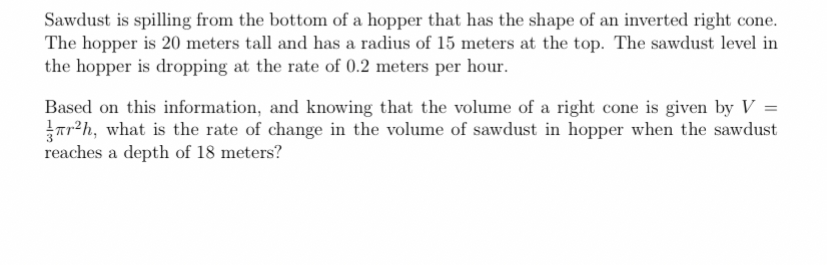 Sawdust is spilling from the bottom of a hopper that has the shape of an inverted right cone.
The hopper is 20 meters tall and has a radius of 15 meters at the top. The sawdust level in
the hopper is dropping at the rate of 0.2 meters per hour.
Based on this information, and knowing that the volume of a right cone is given by V =
Tr?h, what is the rate of change in the volume of sawdust in hopper when the sawdust
reaches a depth of 18 meters?
