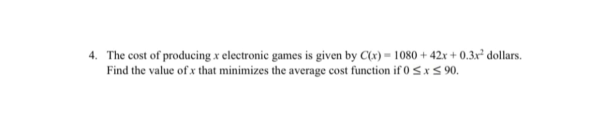 4. The cost of producing x electronic games is given by C(x) = 1080 + 42x + 0.3.x² dollars.
Find the value of x that minimizes the average cost function if 0 <x< 90.
