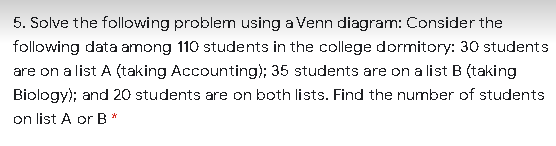 5. Solve the following problem using a Venn diagram: Consider the
following data among 110 students in the college dormitory: 30 students
are on a list A (taking Accounting); 35 students are on a list B (taking
Biology); and 20 students are on both lists. Find the number of students
on list A or B*
