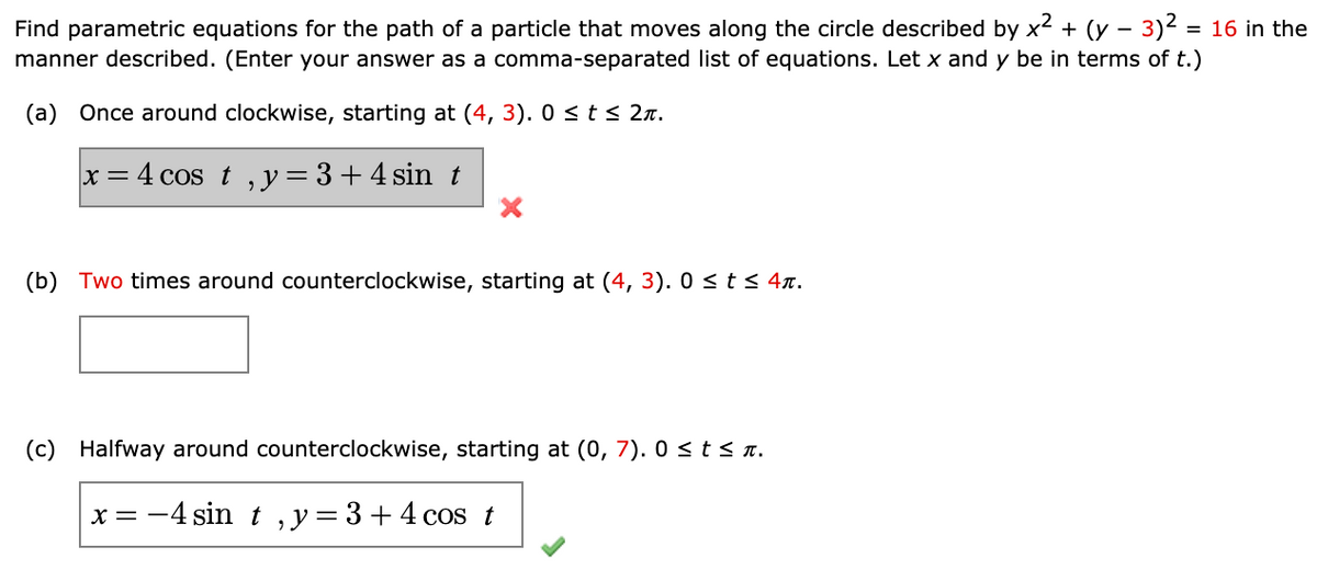 Find parametric equations for the path of a particle that moves along the circle described by x? + (y – 3)2 = 16 in the
manner described. (Enter your answer as a comma-separated list of equations. Let x and y be in terms of t.)
%3D
(a) Once around clockwise, starting at (4, 3). 0 < t s 2n.
x = 4 cos t , y = 3 +4 sin t
(b) Two times around counterclockwise, starting at (4, 3). 0 <t< 4n.
(c)
Halfway around counterclockwise, starting at (0, 7). 0 <ts n.
x = -4 sin t ,y=3+4 cos t
