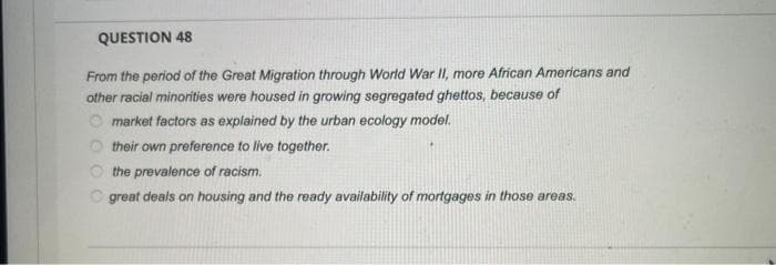 QUESTION 48
From the period of the Great Migration through World War II, more African Americans and
other racial minorities were housed in growing segregated ghettos, because of
O market factors as explained by the urban ecology model.
their own preference to live together.
O the prevalence of racism.
O great deals on housing and the ready availability of mortgages in those areas.
