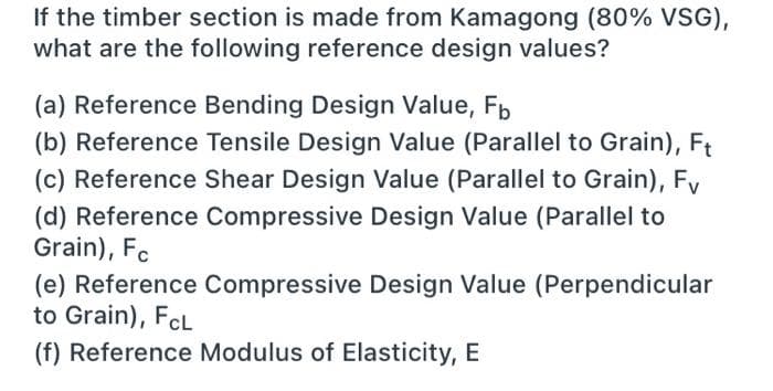 If the timber section is made from Kamagong (80% VSG),
what are the following reference design values?
(a) Reference Bending Design Value, Fb
(b) Reference Tensile Design Value (Parallel to Grain), Ft
(c) Reference Shear Design Value (Parallel to Grain), Fv
(d) Reference Compressive Design Value (Parallel to
Grain), F.
(e) Reference Compressive Design Value (Perpendicular
to Grain), FCL
(f) Reference Modulus of Elasticity, E
