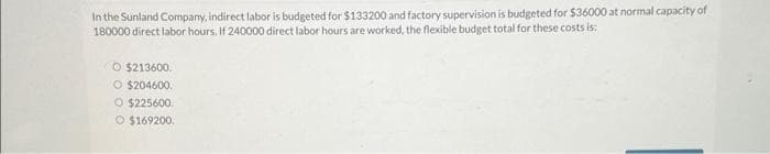 In the Sunland Company, indirect labor is budgeted for $133200 and factory supervision is budgeted for $36000 at normal capacity of
180000 direct labor hours. If 240000 direct labor hours are worked, the flexible budget total for these costs is:
O $213600
O $204600.
O $225600
O $169200.