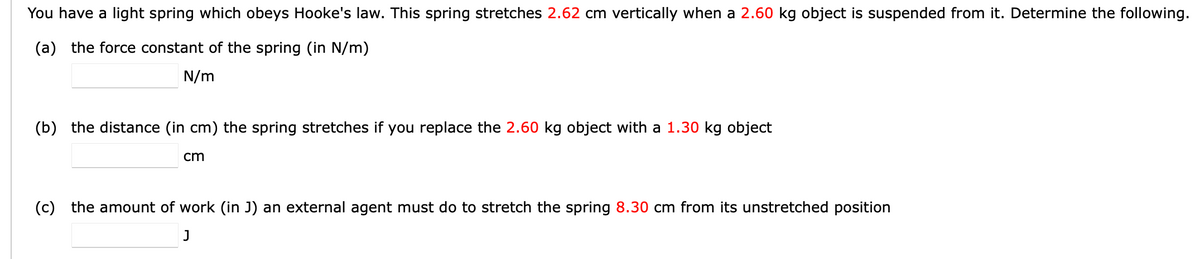 You have a light spring which obeys Hooke's law. This spring stretches 2.62 cm vertically when a 2.60 kg object is suspended from it. Determine the following.
(a) the force constant of the spring (in N/m)
N/m
(b) the distance (in cm) the spring stretches if you replace the 2.60 kg object with a 1.30 kg object
cm
(c) the amount of work (in J) an external agent must do to stretch the spring 8.30 cm from its unstretched position
J
