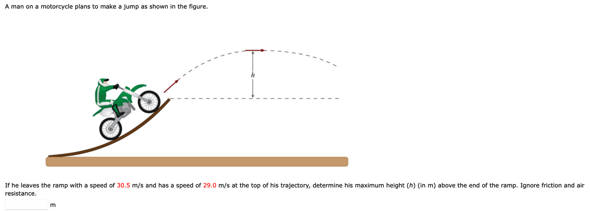A man on a motorcycle plans to make a jump as shown in the figure.
If he leaves the ramp with a speed of 30.5 m/s and has a speed of 29.0 m/s at the top of his trajectory, determine his maximum height (h) (in m) above the end of the ramp. Ignore friction and air
resistance.
