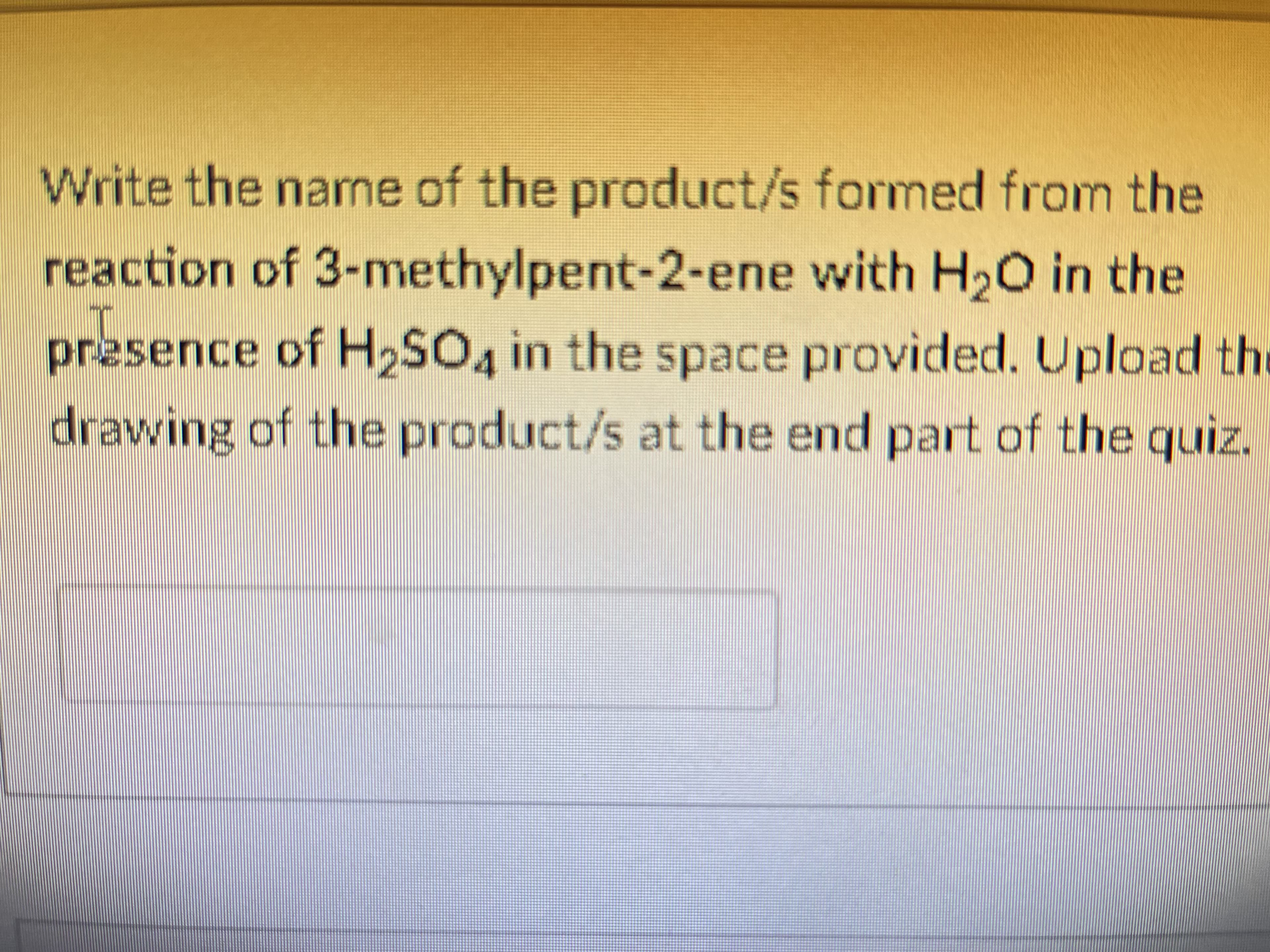 Write the name of the product/s formed from the
reaction of 3-methylpent-2-ene with H20 in the
presence of H2SO4 in the space provided. Upload the
drawing of the product/s at the end part of the quiz.
