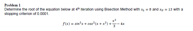 Problem 1
Determine the root of the equation below at 4th iteration using Bisection Method with xz = 8 and xy = 13 with a
stopping criterion of 0.0001.
f(x) = stn²x + cos*(x + x*) +- 4x
