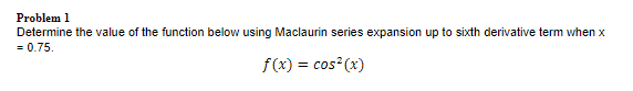 Problem 1
Determine the value of the function below using Maclaurin series expansion up to sixth derivative term when x
= 0.75.
f(x) = cos (x)
