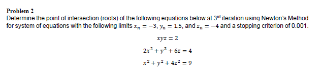 Problem 2
Determine the point of intersection (roots) of the following equations below at 3rd iteration using Newton's Method
for system of equations with the following limits x, = -3, yn = 1.5, and zn = -4 and a stopping criterion of 0.001.
xyz = 2
2x? + y³ + 6z = 4
x² + y² + 4z? = 9
