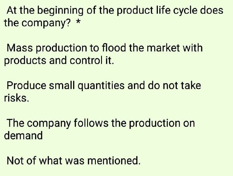 At the beginning of the product life cycle does
the company? *
Mass production to flood the market with
products and control it.
Produce small quantities and do not take
risks.
The company follows the production on
demand
Not of what was mentioned.
