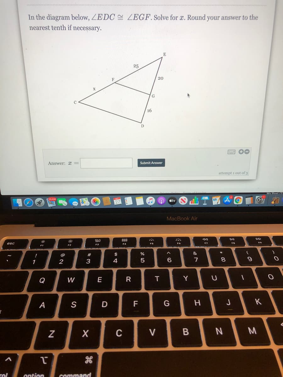 In the diagram below, ZEDC E ZEGF. Solve for x. Round your answer to the
nearest tenth if necessary.
E
25
F
20
G
16
Answer: x =
Submit Answer
attempt 1 out of 3
tv
MacBook Air
80
888
DII
esc
F4
FS
F6
F7
F2
F3
F1
!
@
2#
$
&
1
2
3
4
8.
9
Q
W
Y
А
S
D
F
K
C
V
rol
ontion
command
* 00
B

