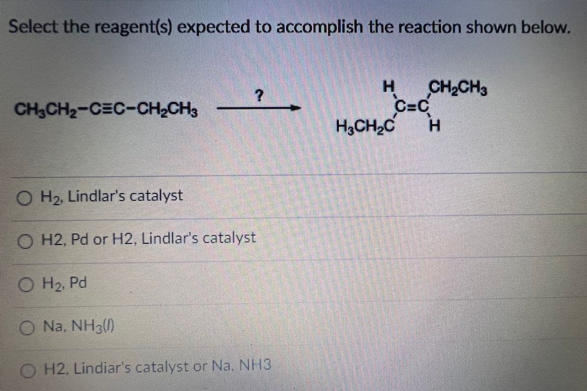Select the reagent(s) expected to accomplish the reaction shown below.
CH2CH3
C=C
H.
CH3CH2-CEC-CH2CH3
H,CH,C
O H, Lindlar's catalyst
O H2, Pd or H2, Lindlar's catalyst
O H2 Pd
O Na, NH3()
O H2, Lindiar's catalyst or Na. NH3
