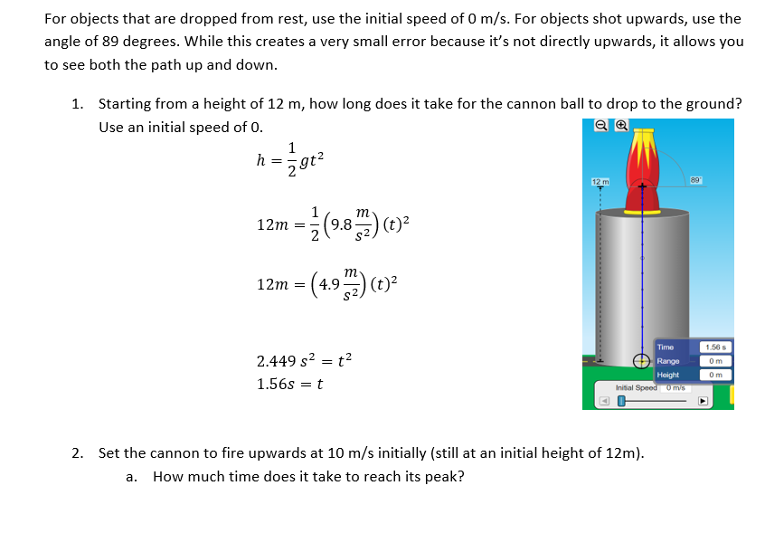 For objects that are dropped from rest, use the initial speed of 0 m/s. For objects shot upwards, use
the
angle of 89 degrees. While this creates a very small error because it's not directly upwards, it allows you
to see both the path up and down.
1. Starting from a height of 12 m, how long does it take for the cannon ball to drop to the ground?
Use an initial speed of 0.
1
h
12 m
89
12m = (23)(1)
(9.8-
12m = (4.9) (1)?
Time
1.56 s
2.449 s? = t?
Range
Om
Height
Om
1.56s = t
Initial Speed 0 mis
2. Set the cannon to fire upwards at 10 m/s initially (still at an initial height of 12m).
a. How much time does it take to reach its peak?
