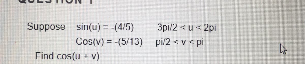 Suppose sin(u) = -(4/5)
3pi/2 < u < 2pi
Cos(v) = -(5/13) pi/2 < v < pi
Find cos(u + v)
