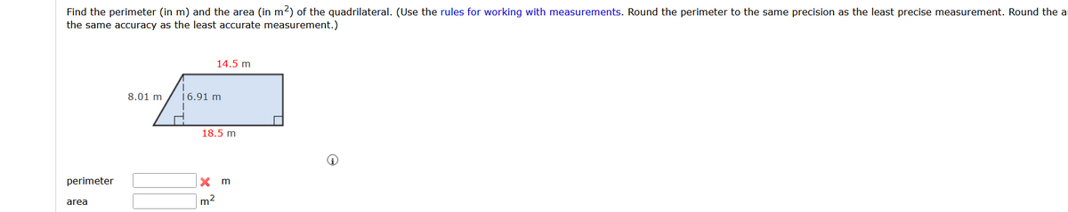 Find the perimeter (in m) and the area (in m2) of the quadrilateral. (Use the rules for working with measurements. Round the perimeter to the same precision as the least precise measurement. Round the a
the same accuracy as the least accurate measurement.)
14.5 m
8.01 m
16.91 m
18.5 m
perimeter
X m
area
m2
