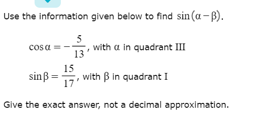 Use the information given below to find sin (a -ß).
5
with a in quadrant III
13
cos a
15
with B in quadrant I
17'
sinß =
Give the exact answer, not a decimal approximation.
